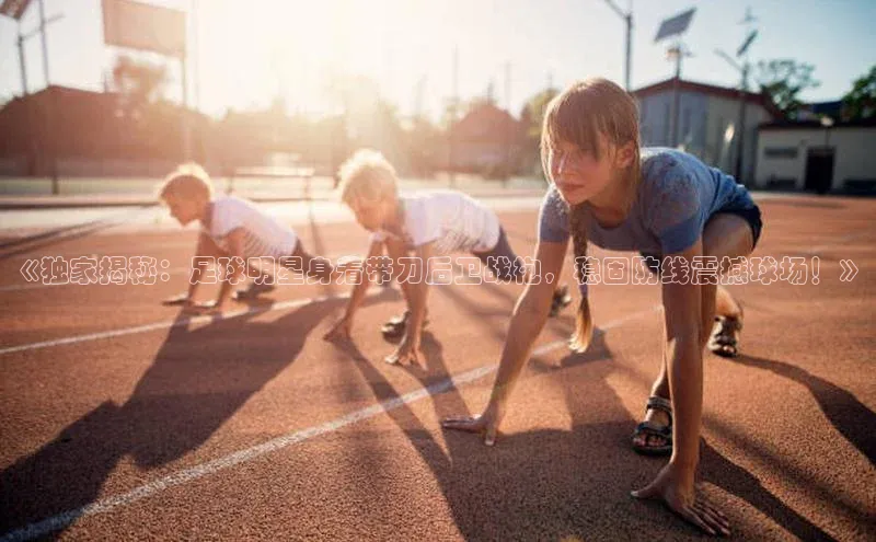 龙8官网手机登录入口百度游戏开放平台《独家揭秘：足球明星身着带刀后卫战袍，稳固防线震撼球场！》