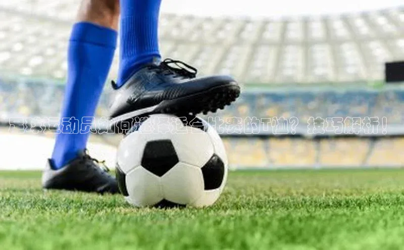 龙8登录入口极氪智能科技足球运动员如何选择适合比赛的T恤？技巧解析！