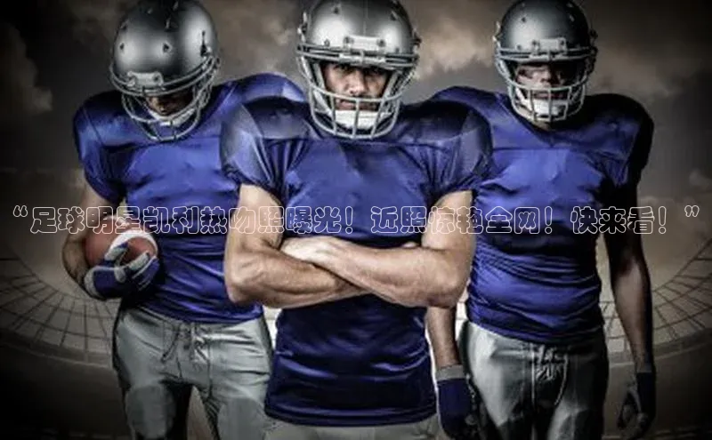 long8唯一官方网站登录头号玩家ARGA公司“足球明星凯利热吻照曝光！近照惊艳全网！快来看！”