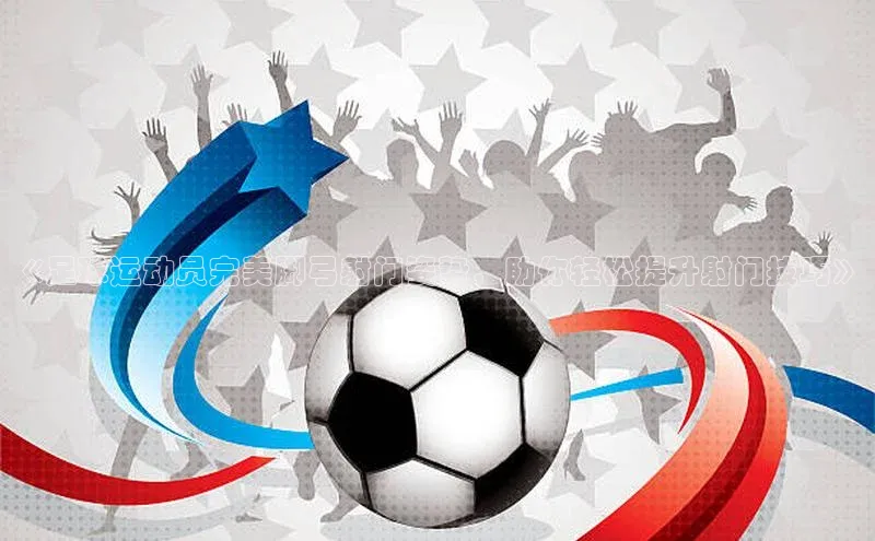 龙8中国官网唯一入口百度信誉《足球运动员完美脚弓射门姿势，助你轻松提升射门技巧》