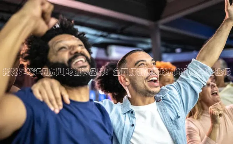 头号玩家龙八国际网址天键股份揭秘足球运动员训练服装品牌：全面解析顶级球员的训练装备选择