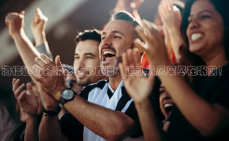 海信运动会精彩赛事直播：运动员风采尽在眼前！