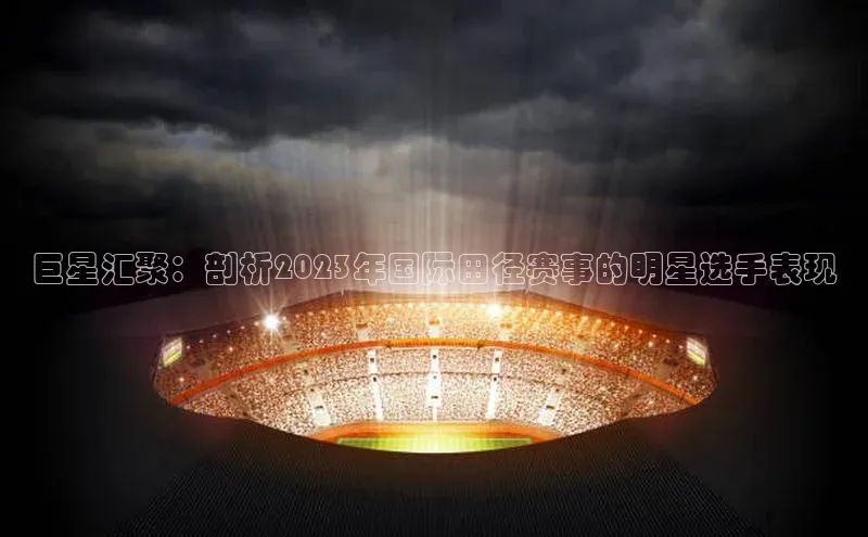 巨星汇聚：剖析2023年国际田径赛事的明星选手表现
