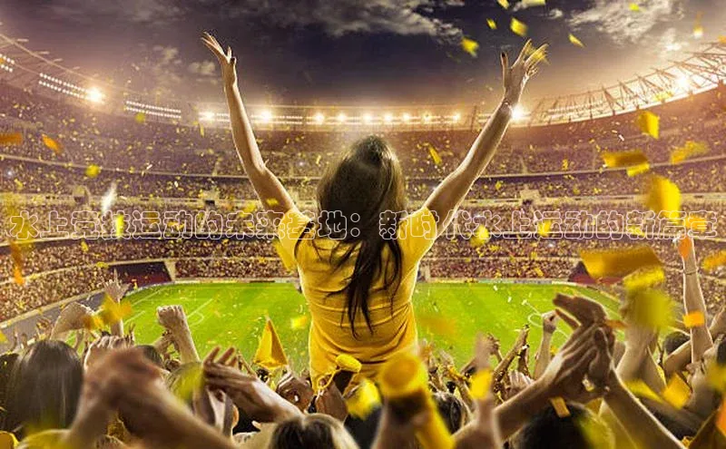 水上竞技运动的未来基地：新时代水上运动的新篇章