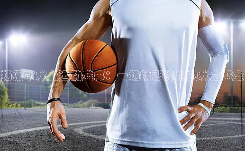 扬州市水上运动盛事：一场精彩绝伦的水之盛宴